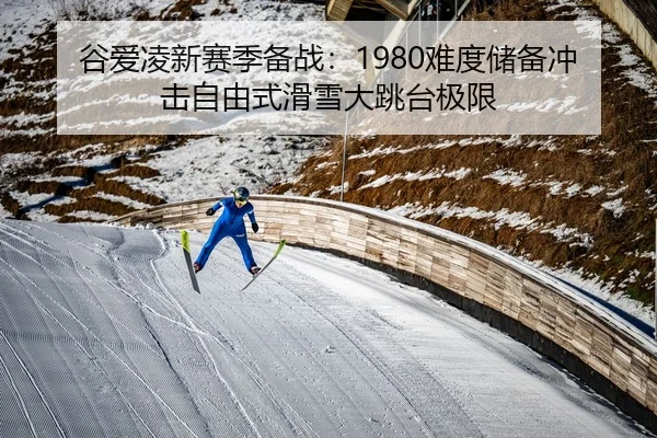 谷爱凌新赛季备战：1980难度储备冲击自由式滑雪大跳台极限