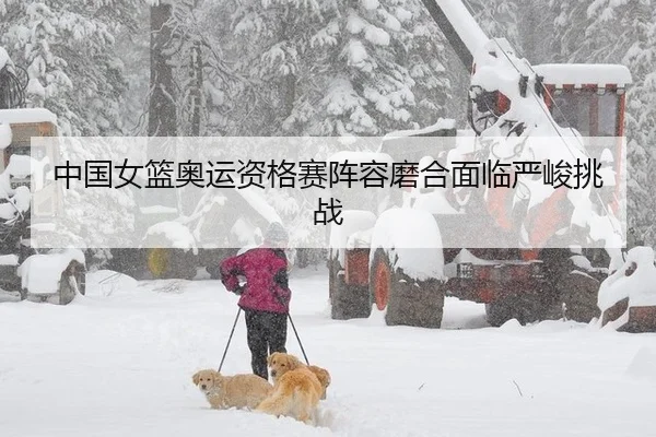 中国女篮奥运资格赛阵容磨合面临严峻挑战