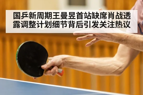 国乒新周期王曼昱首站缺席肖战透露调整计划细节背后引发关注热议