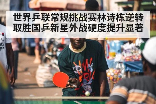 世界乒联常规挑战赛林诗栋逆转取胜国乒新星外战硬度提升显著